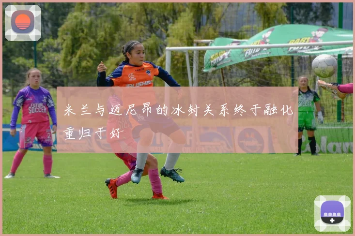 米兰与迈尼昂的冰封关系终于融化重归于好